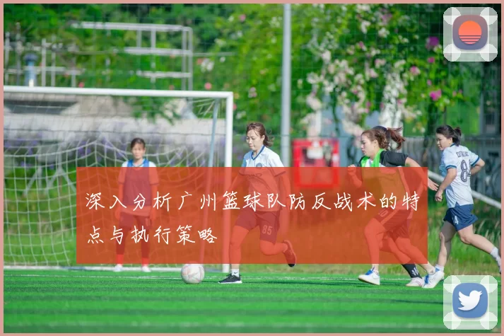 深入分析广州篮球队防反战术的特点与执行策略
