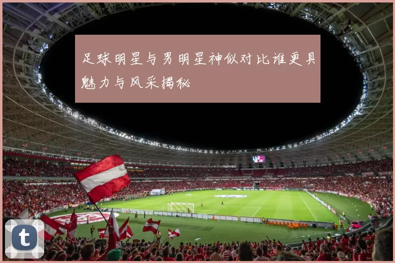 足球明星与男明星神似对比谁更具魅力与风采揭秘