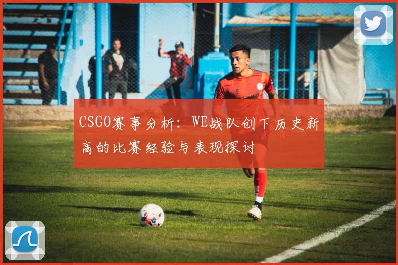 CSGO赛事分析：WE战队创下历史新高的比赛经验与表现探讨