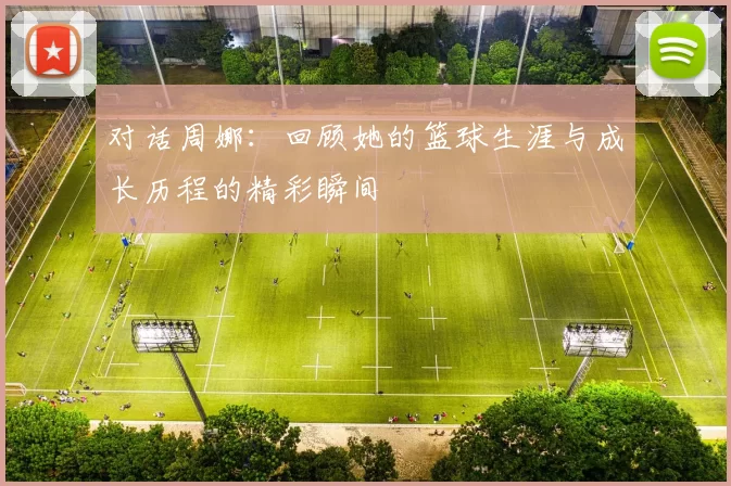 对话周娜：回顾她的篮球生涯与成长历程的精彩瞬间