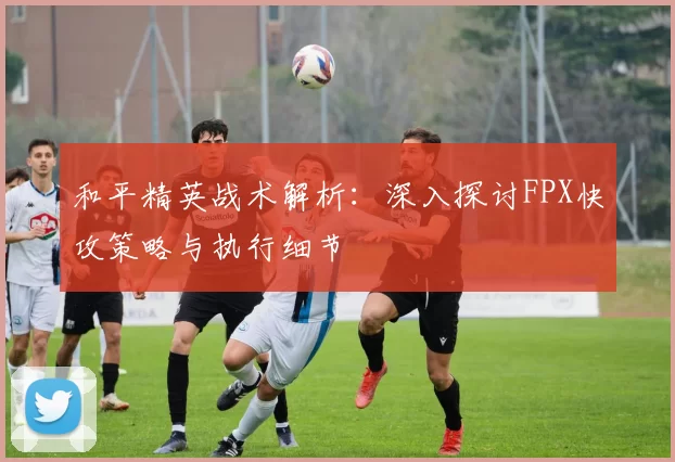 和平精英战术解析：深入探讨FPX快攻策略与执行细节