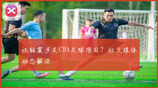 祝铭震涉足CBA足球项目？社交媒体动态解读
