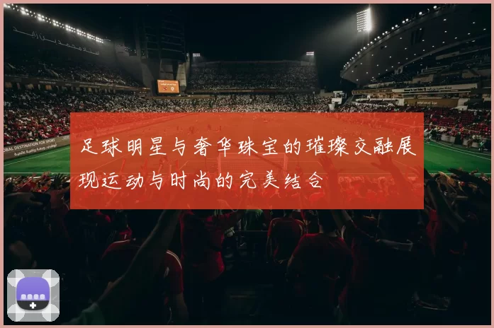 足球明星与奢华珠宝的璀璨交融展现运动与时尚的完美结合