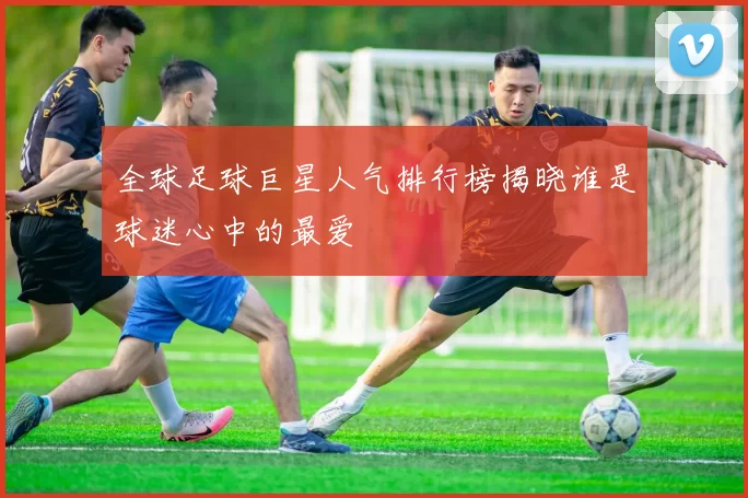 全球足球巨星人气排行榜揭晓谁是球迷心中的最爱