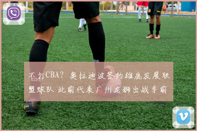不打CBA？奥拉迪波签约雄鹿发展联盟球队 此前代表广州龙狮出战季前赛