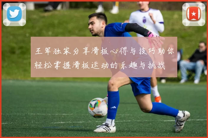 王军独家分享滑板心得与技巧助你轻松掌握滑板运动的乐趣与挑战