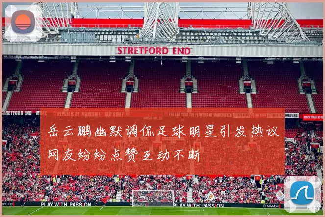 岳云鹏幽默调侃足球明星引发热议网友纷纷点赞互动不断
