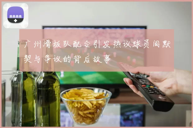广州滑板队配合引发热议球员间默契与争议的背后故事
