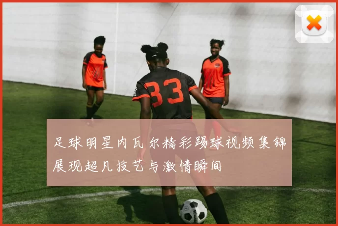 足球明星内瓦尔精彩踢球视频集锦展现超凡技艺与激情瞬间