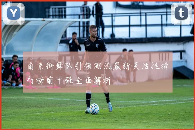 南京街舞队引领潮流最新灵活性排行榜前十强全面解析