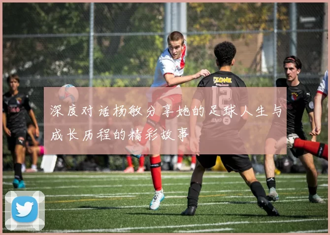深度对话杨敏分享她的足球人生与成长历程的精彩故事