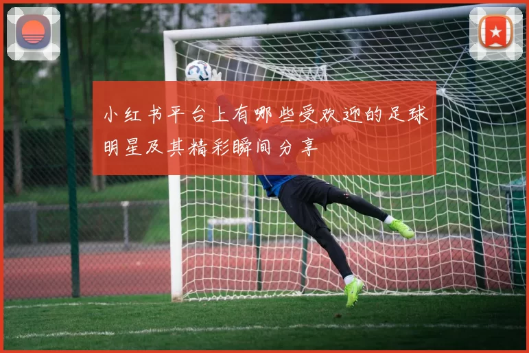 小红书平台上有哪些受欢迎的足球明星及其精彩瞬间分享