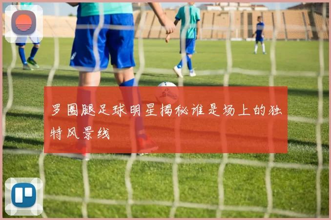罗圈腿足球明星揭秘谁是场上的独特风景线