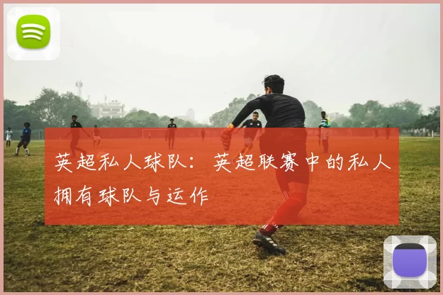 英超私人球队：英超联赛中的私人拥有球队与运作
