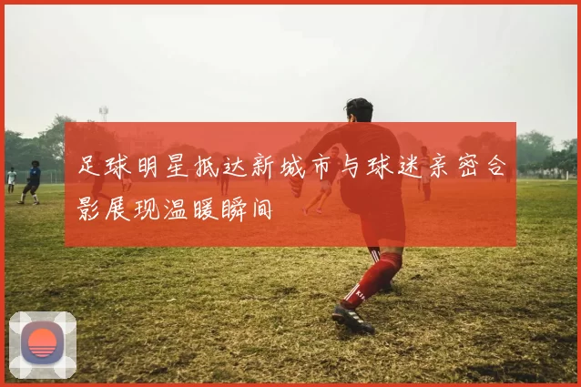 足球明星抵达新城市与球迷亲密合影展现温暖瞬间