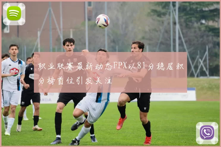 职业联赛最新动态FPX以81分稳居积分榜首位引发关注