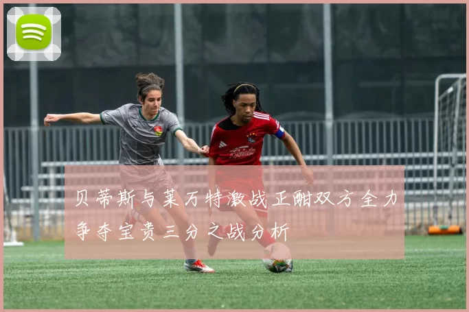 贝蒂斯与莱万特激战正酣双方全力争夺宝贵三分之战分析
