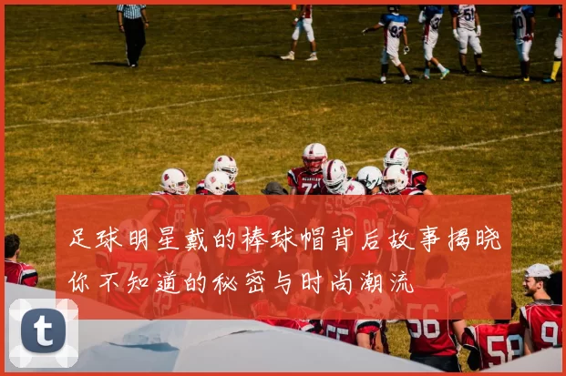 足球明星戴的棒球帽背后故事揭晓你不知道的秘密与时尚潮流