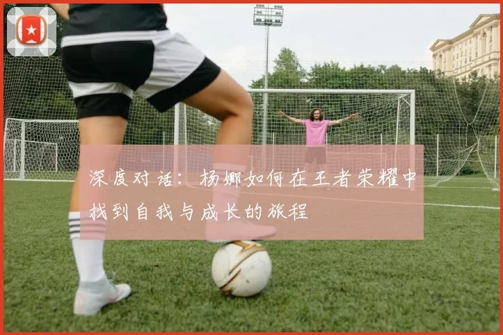 深度对话：杨娜如何在王者荣耀中找到自我与成长的旅程
