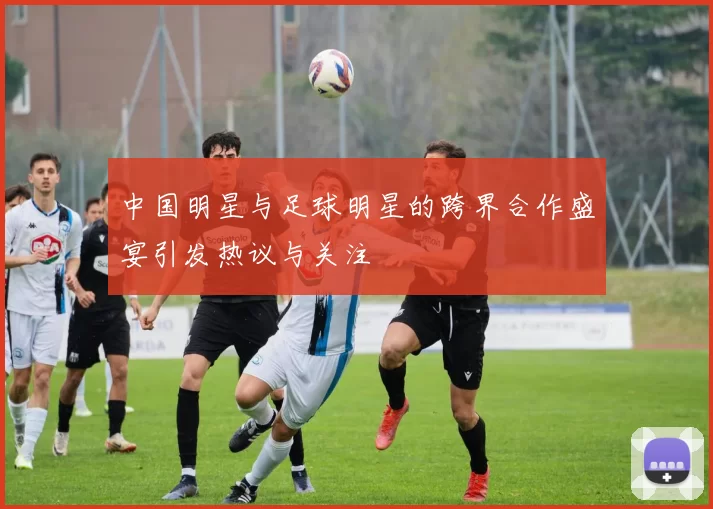 中国明星与足球明星的跨界合作盛宴引发热议与关注