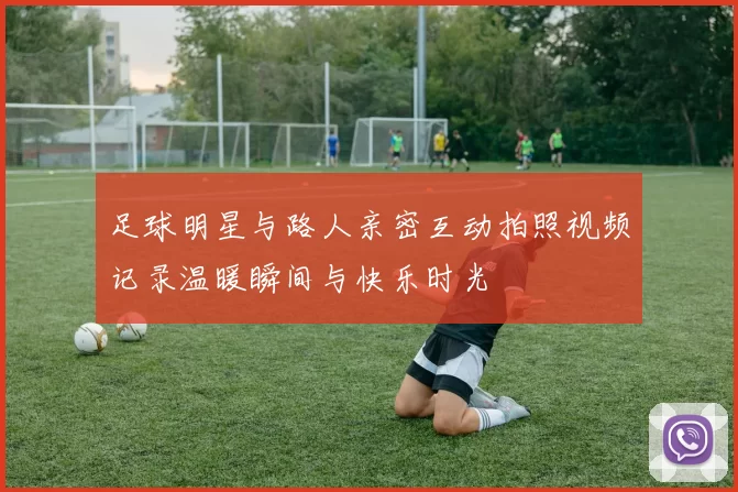 足球明星与路人亲密互动拍照视频记录温暖瞬间与快乐时光