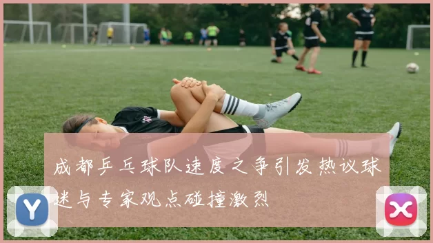 成都乒乓球队速度之争引发热议球迷与专家观点碰撞激烈