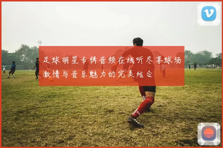 足球明星专辑音频在线听尽享球场激情与音乐魅力的完美结合