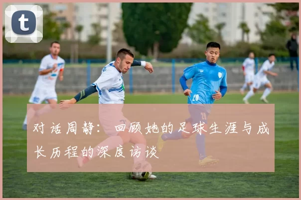 对话周静：回顾她的足球生涯与成长历程的深度访谈