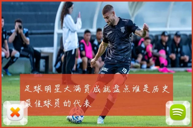 足球明星大满贯成就盘点谁是历史最佳球员的代表