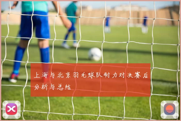 上海与北京羽毛球队耐力对决赛后分析与总结