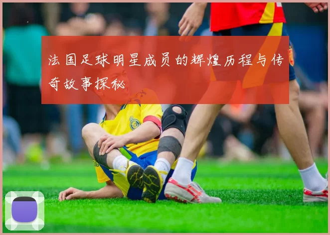 法国足球明星成员的辉煌历程与传奇故事探秘