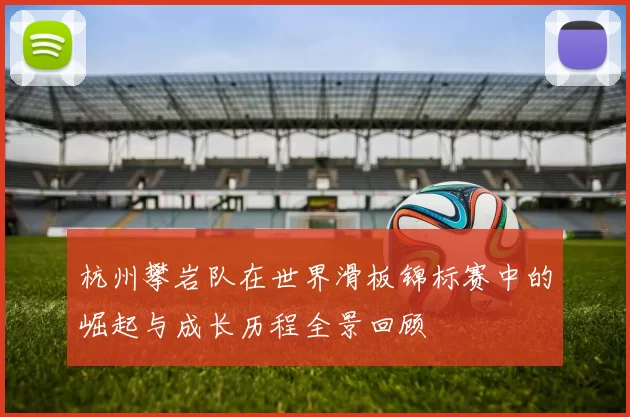 杭州攀岩队在世界滑板锦标赛中的崛起与成长历程全景回顾