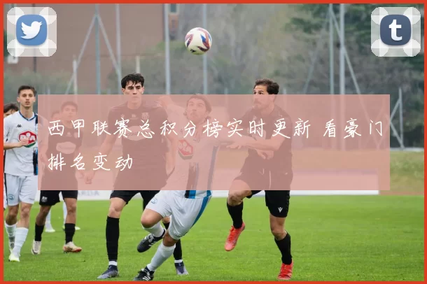 西甲联赛总积分榜实时更新 看豪门排名变动