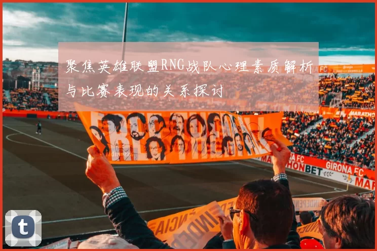 聚焦英雄联盟RNG战队心理素质解析与比赛表现的关系探讨