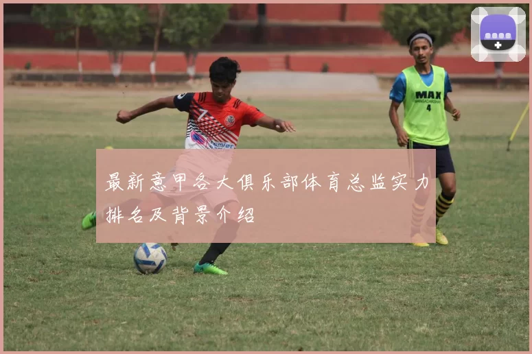 最新意甲各大俱乐部体育总监实力排名及背景介绍