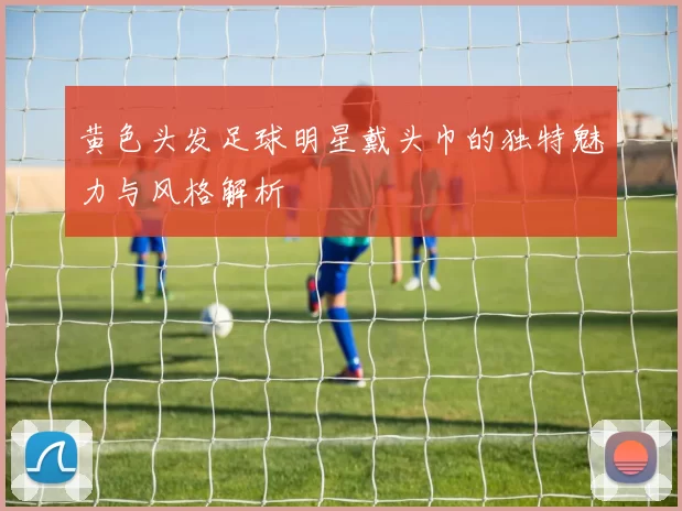 黄色头发足球明星戴头巾的独特魅力与风格解析