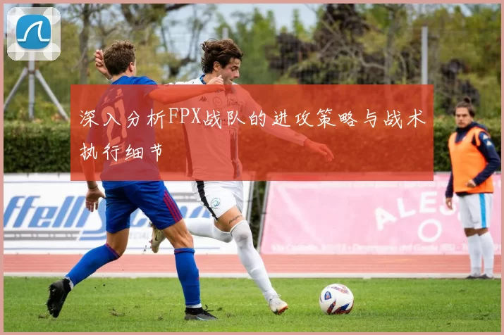 深入分析FPX战队的进攻策略与战术执行细节