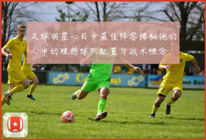 足球明星心目中最佳阵容揭秘他们心中的理想球队配置与战术理念