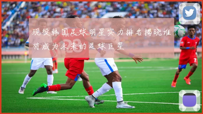 现役韩国足球明星实力排名揭晓谁将成为未来的足球巨星