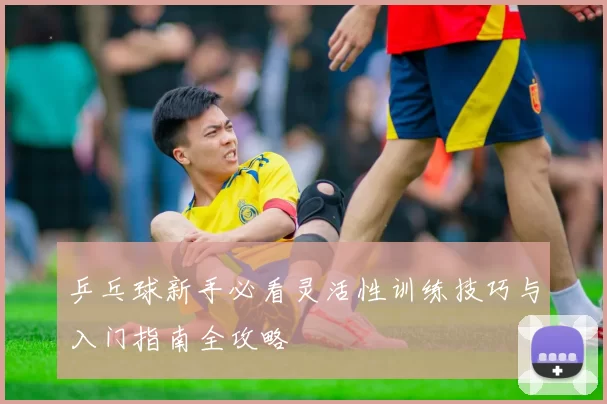 乒乓球新手必看灵活性训练技巧与入门指南全攻略
