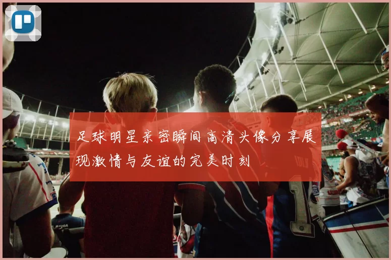 足球明星亲密瞬间高清头像分享展现激情与友谊的完美时刻