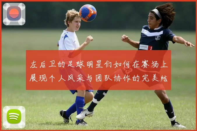 左后卫的足球明星们如何在赛场上展现个人风采与团队协作的完美结合