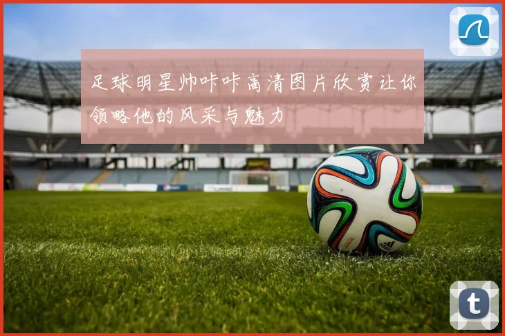 足球明星帅咔咔高清图片欣赏让你领略他的风采与魅力