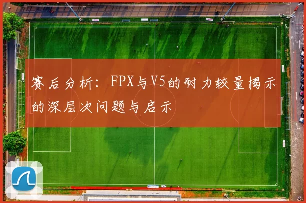 赛后分析：FPX与V5的耐力较量揭示的深层次问题与启示