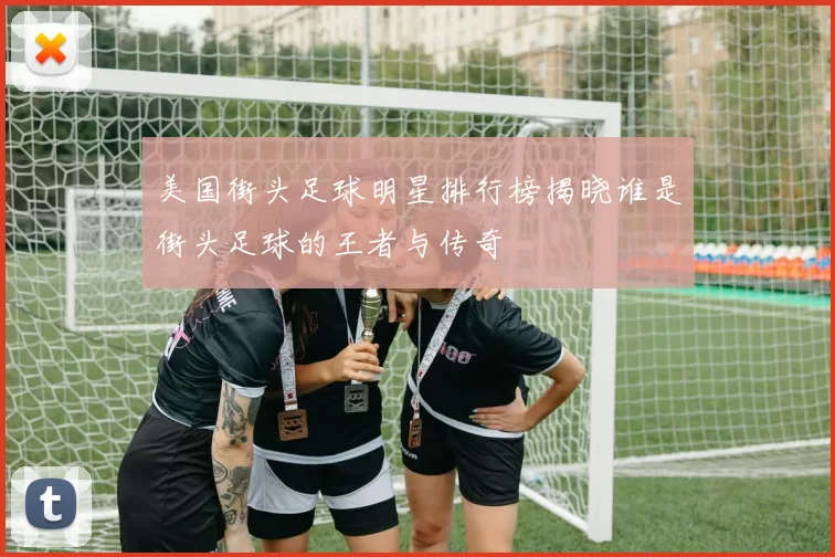 美国街头足球明星排行榜揭晓谁是街头足球的王者与传奇