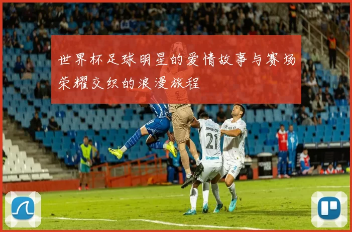 世界杯足球明星的爱情故事与赛场荣耀交织的浪漫旅程