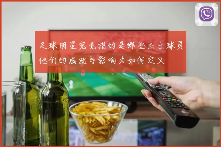 足球明星究竟指的是哪些杰出球员他们的成就与影响力如何定义