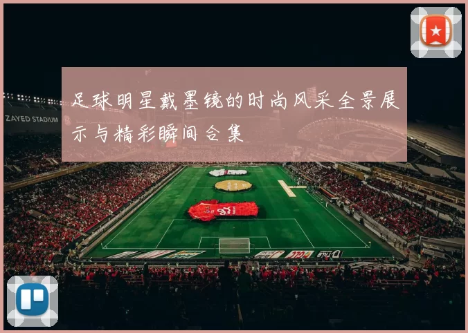 足球明星戴墨镜的时尚风采全景展示与精彩瞬间合集