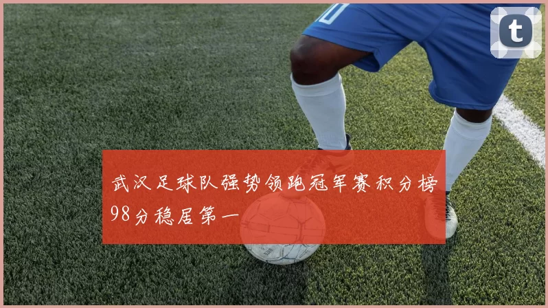 武汉足球队强势领跑冠军赛积分榜98分稳居第一
