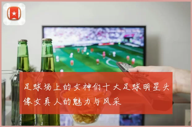 足球场上的女神们十大足球明星头像女真人的魅力与风采